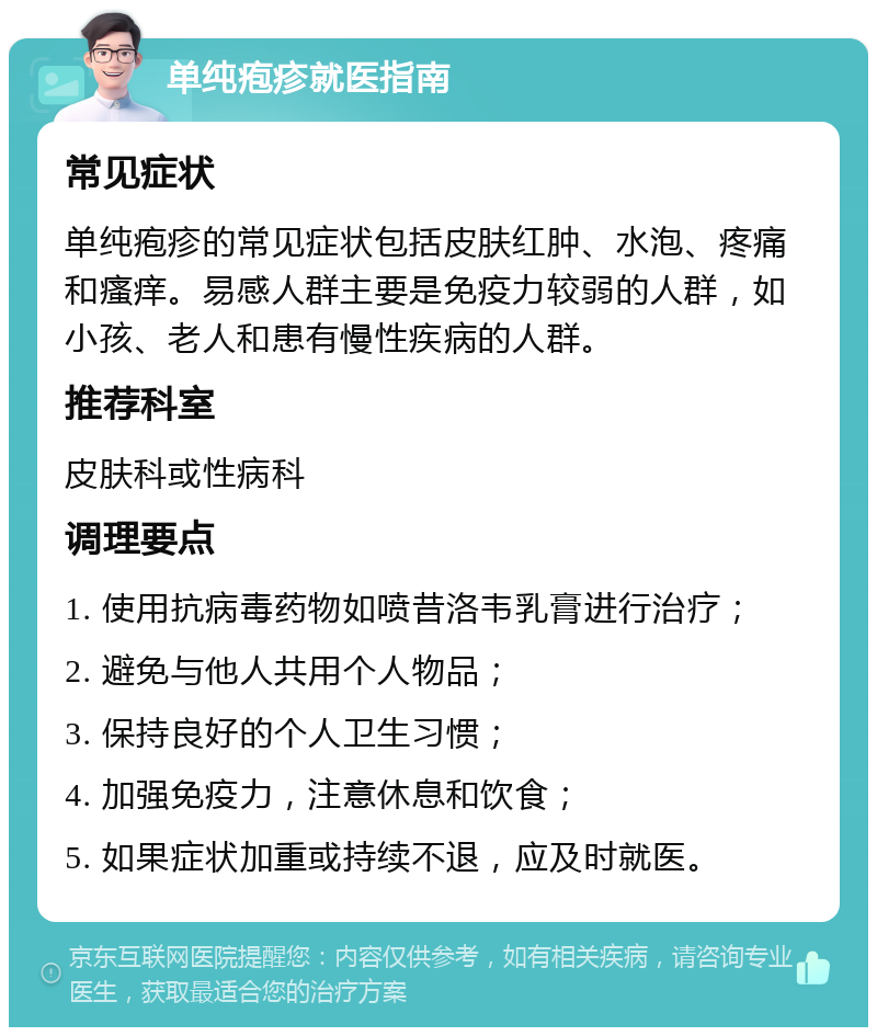 单纯疱疹就医指南 常见症状 单纯疱疹的常见症状包括皮肤红肿、水泡、疼痛和瘙痒。易感人群主要是免疫力较弱的人群，如小孩、老人和患有慢性疾病的人群。 推荐科室 皮肤科或性病科 调理要点 1. 使用抗病毒药物如喷昔洛韦乳膏进行治疗； 2. 避免与他人共用个人物品； 3. 保持良好的个人卫生习惯； 4. 加强免疫力，注意休息和饮食； 5. 如果症状加重或持续不退，应及时就医。