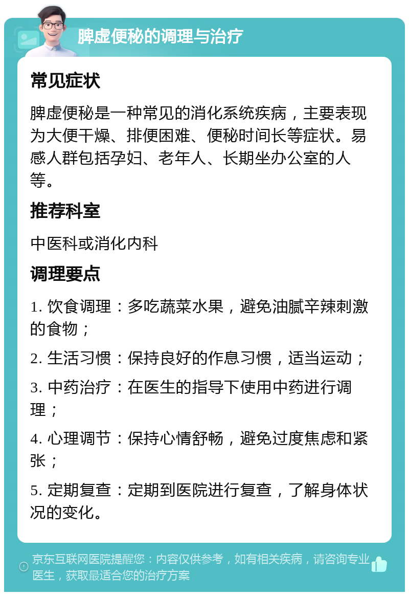 脾虚便秘的调理与治疗 常见症状 脾虚便秘是一种常见的消化系统疾病，主要表现为大便干燥、排便困难、便秘时间长等症状。易感人群包括孕妇、老年人、长期坐办公室的人等。 推荐科室 中医科或消化内科 调理要点 1. 饮食调理：多吃蔬菜水果，避免油腻辛辣刺激的食物； 2. 生活习惯：保持良好的作息习惯，适当运动； 3. 中药治疗：在医生的指导下使用中药进行调理； 4. 心理调节：保持心情舒畅，避免过度焦虑和紧张； 5. 定期复查：定期到医院进行复查，了解身体状况的变化。