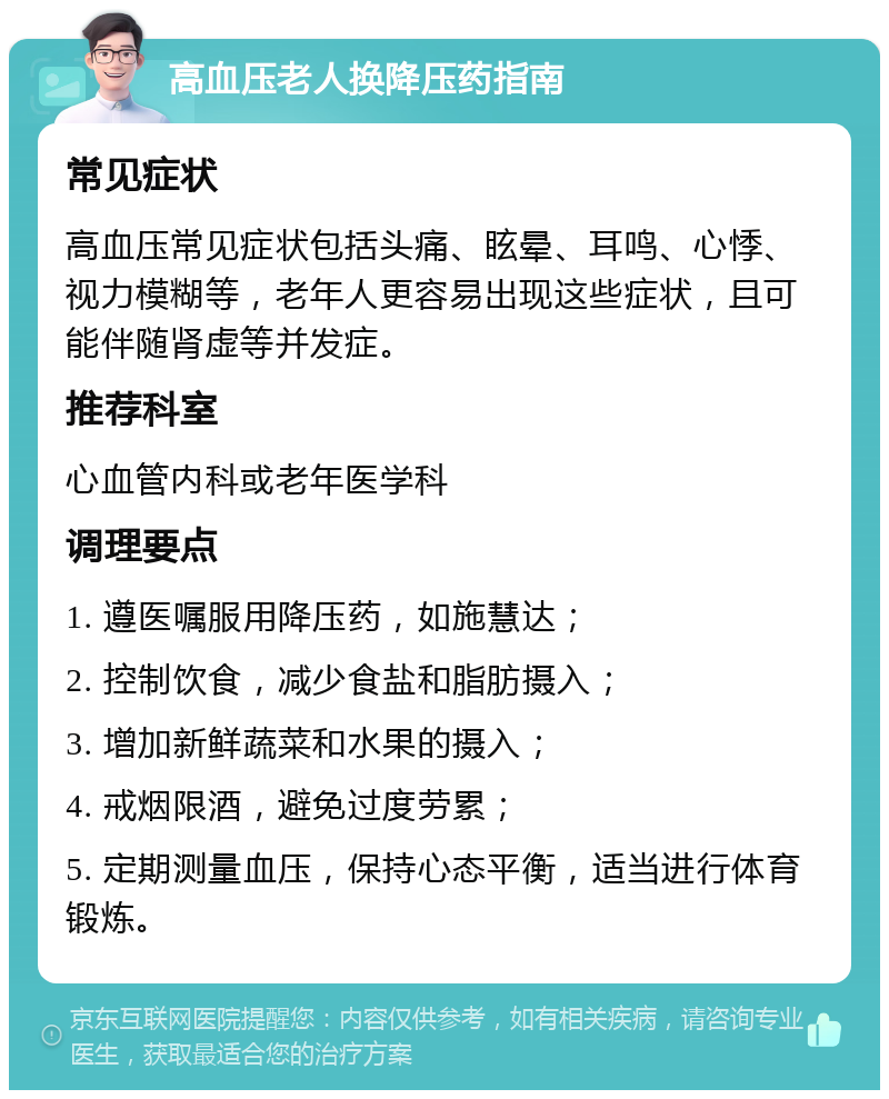 高血压老人换降压药指南 常见症状 高血压常见症状包括头痛、眩晕、耳鸣、心悸、视力模糊等，老年人更容易出现这些症状，且可能伴随肾虚等并发症。 推荐科室 心血管内科或老年医学科 调理要点 1. 遵医嘱服用降压药，如施慧达； 2. 控制饮食，减少食盐和脂肪摄入； 3. 增加新鲜蔬菜和水果的摄入； 4. 戒烟限酒，避免过度劳累； 5. 定期测量血压，保持心态平衡，适当进行体育锻炼。