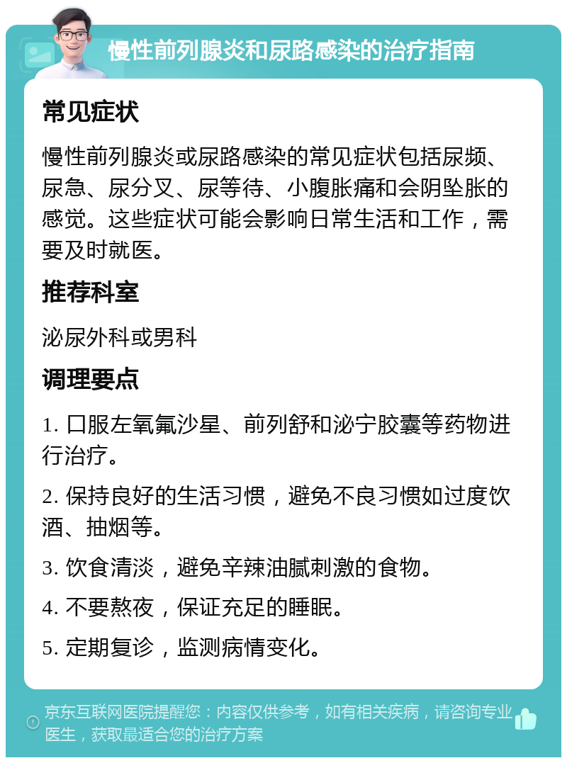 慢性前列腺炎和尿路感染的治疗指南 常见症状 慢性前列腺炎或尿路感染的常见症状包括尿频、尿急、尿分叉、尿等待、小腹胀痛和会阴坠胀的感觉。这些症状可能会影响日常生活和工作，需要及时就医。 推荐科室 泌尿外科或男科 调理要点 1. 口服左氧氟沙星、前列舒和泌宁胶囊等药物进行治疗。 2. 保持良好的生活习惯，避免不良习惯如过度饮酒、抽烟等。 3. 饮食清淡，避免辛辣油腻刺激的食物。 4. 不要熬夜，保证充足的睡眠。 5. 定期复诊，监测病情变化。