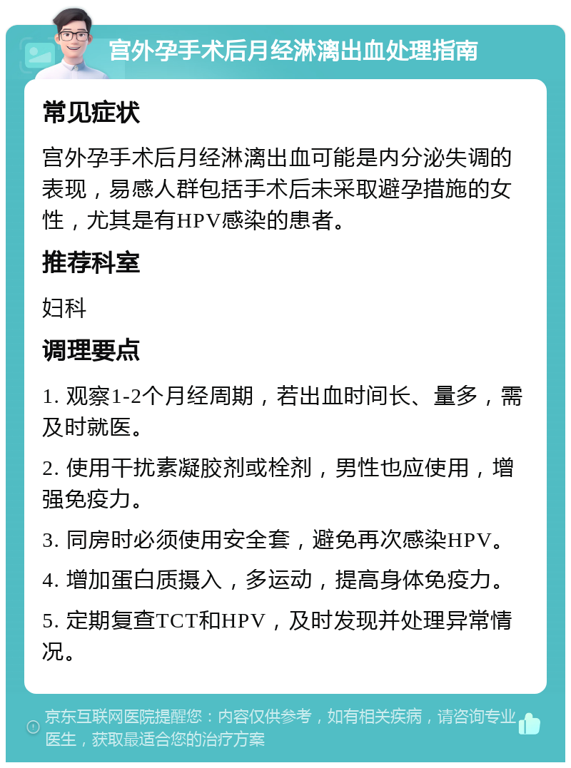 宫外孕手术后月经淋漓出血处理指南 常见症状 宫外孕手术后月经淋漓出血可能是内分泌失调的表现，易感人群包括手术后未采取避孕措施的女性，尤其是有HPV感染的患者。 推荐科室 妇科 调理要点 1. 观察1-2个月经周期，若出血时间长、量多，需及时就医。 2. 使用干扰素凝胶剂或栓剂，男性也应使用，增强免疫力。 3. 同房时必须使用安全套，避免再次感染HPV。 4. 增加蛋白质摄入，多运动，提高身体免疫力。 5. 定期复查TCT和HPV，及时发现并处理异常情况。