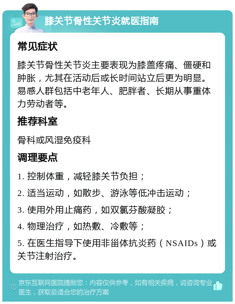 膝关节骨性关节炎就医指南 常见症状 膝关节骨性关节炎主要表现为膝盖疼痛、僵硬和肿胀，尤其在活动后或长时间站立后更为明显。易感人群包括中老年人、肥胖者、长期从事重体力劳动者等。 推荐科室 骨科或风湿免疫科 调理要点 1. 控制体重，减轻膝关节负担； 2. 适当运动，如散步、游泳等低冲击运动； 3. 使用外用止痛药，如双氯芬酸凝胶； 4. 物理治疗，如热敷、冷敷等； 5. 在医生指导下使用非甾体抗炎药（NSAIDs）或关节注射治疗。