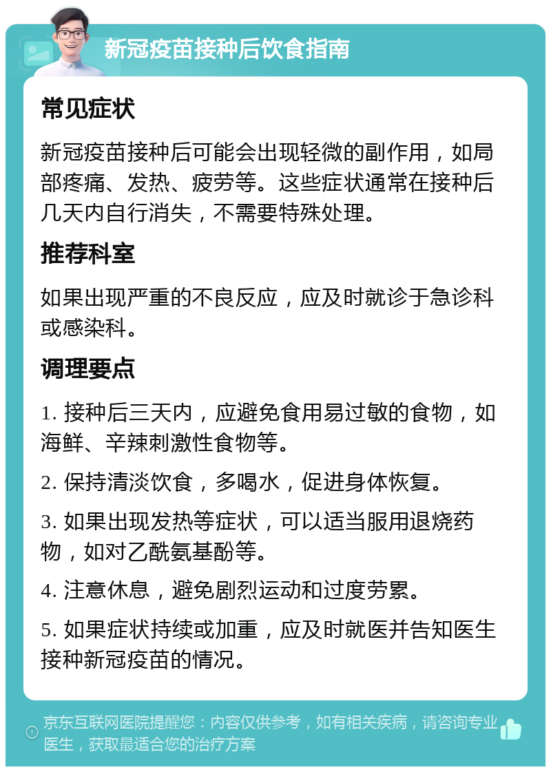 新冠疫苗接种后饮食指南 常见症状 新冠疫苗接种后可能会出现轻微的副作用，如局部疼痛、发热、疲劳等。这些症状通常在接种后几天内自行消失，不需要特殊处理。 推荐科室 如果出现严重的不良反应，应及时就诊于急诊科或感染科。 调理要点 1. 接种后三天内，应避免食用易过敏的食物，如海鲜、辛辣刺激性食物等。 2. 保持清淡饮食，多喝水，促进身体恢复。 3. 如果出现发热等症状，可以适当服用退烧药物，如对乙酰氨基酚等。 4. 注意休息，避免剧烈运动和过度劳累。 5. 如果症状持续或加重，应及时就医并告知医生接种新冠疫苗的情况。