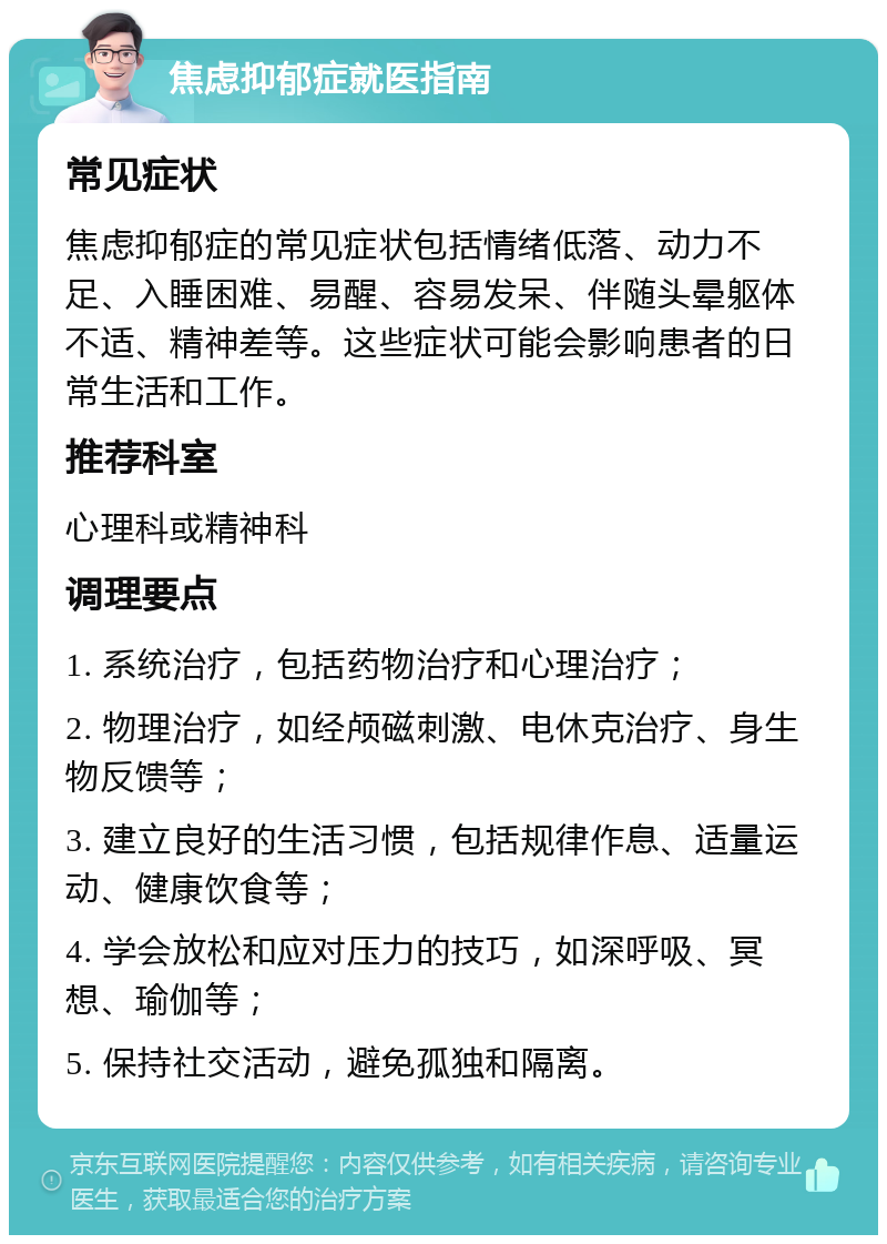 焦虑抑郁症就医指南 常见症状 焦虑抑郁症的常见症状包括情绪低落、动力不足、入睡困难、易醒、容易发呆、伴随头晕躯体不适、精神差等。这些症状可能会影响患者的日常生活和工作。 推荐科室 心理科或精神科 调理要点 1. 系统治疗，包括药物治疗和心理治疗； 2. 物理治疗，如经颅磁刺激、电休克治疗、身生物反馈等； 3. 建立良好的生活习惯，包括规律作息、适量运动、健康饮食等； 4. 学会放松和应对压力的技巧，如深呼吸、冥想、瑜伽等； 5. 保持社交活动，避免孤独和隔离。