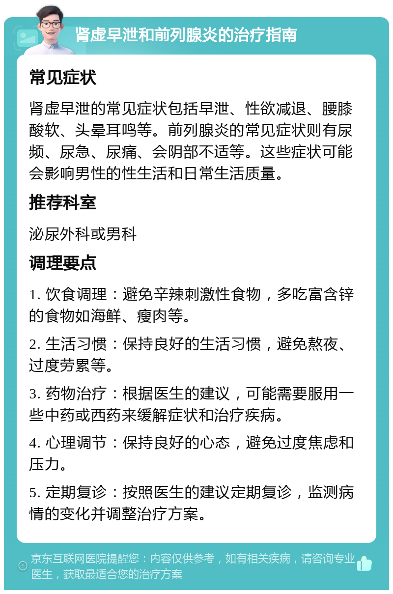 肾虚早泄和前列腺炎的治疗指南 常见症状 肾虚早泄的常见症状包括早泄、性欲减退、腰膝酸软、头晕耳鸣等。前列腺炎的常见症状则有尿频、尿急、尿痛、会阴部不适等。这些症状可能会影响男性的性生活和日常生活质量。 推荐科室 泌尿外科或男科 调理要点 1. 饮食调理：避免辛辣刺激性食物，多吃富含锌的食物如海鲜、瘦肉等。 2. 生活习惯：保持良好的生活习惯，避免熬夜、过度劳累等。 3. 药物治疗：根据医生的建议，可能需要服用一些中药或西药来缓解症状和治疗疾病。 4. 心理调节：保持良好的心态，避免过度焦虑和压力。 5. 定期复诊：按照医生的建议定期复诊，监测病情的变化并调整治疗方案。