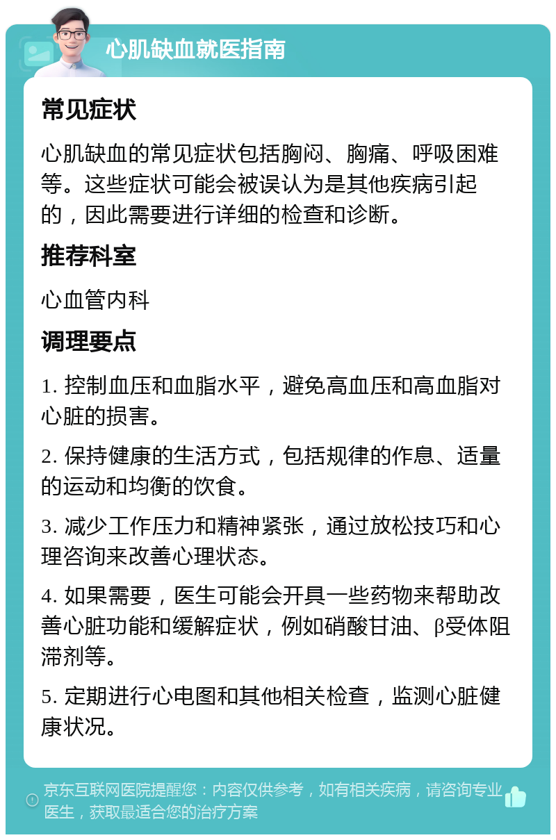 心肌缺血就医指南 常见症状 心肌缺血的常见症状包括胸闷、胸痛、呼吸困难等。这些症状可能会被误认为是其他疾病引起的，因此需要进行详细的检查和诊断。 推荐科室 心血管内科 调理要点 1. 控制血压和血脂水平，避免高血压和高血脂对心脏的损害。 2. 保持健康的生活方式，包括规律的作息、适量的运动和均衡的饮食。 3. 减少工作压力和精神紧张，通过放松技巧和心理咨询来改善心理状态。 4. 如果需要，医生可能会开具一些药物来帮助改善心脏功能和缓解症状，例如硝酸甘油、β受体阻滞剂等。 5. 定期进行心电图和其他相关检查，监测心脏健康状况。