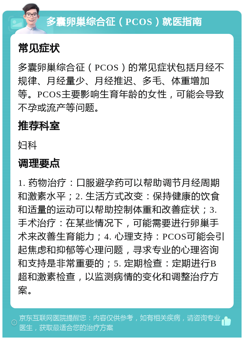 多囊卵巢综合征（PCOS）就医指南 常见症状 多囊卵巢综合征（PCOS）的常见症状包括月经不规律、月经量少、月经推迟、多毛、体重增加等。PCOS主要影响生育年龄的女性，可能会导致不孕或流产等问题。 推荐科室 妇科 调理要点 1. 药物治疗：口服避孕药可以帮助调节月经周期和激素水平；2. 生活方式改变：保持健康的饮食和适量的运动可以帮助控制体重和改善症状；3. 手术治疗：在某些情况下，可能需要进行卵巢手术来改善生育能力；4. 心理支持：PCOS可能会引起焦虑和抑郁等心理问题，寻求专业的心理咨询和支持是非常重要的；5. 定期检查：定期进行B超和激素检查，以监测病情的变化和调整治疗方案。