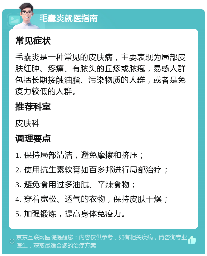 毛囊炎就医指南 常见症状 毛囊炎是一种常见的皮肤病，主要表现为局部皮肤红肿、疼痛、有脓头的丘疹或脓疱，易感人群包括长期接触油脂、污染物质的人群，或者是免疫力较低的人群。 推荐科室 皮肤科 调理要点 1. 保持局部清洁，避免摩擦和挤压； 2. 使用抗生素软膏如百多邦进行局部治疗； 3. 避免食用过多油腻、辛辣食物； 4. 穿着宽松、透气的衣物，保持皮肤干燥； 5. 加强锻炼，提高身体免疫力。