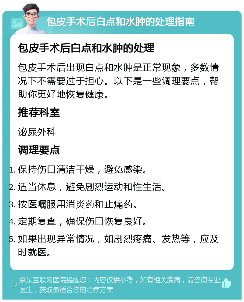 包皮手术后白点和水肿的处理指南 包皮手术后白点和水肿的处理 包皮手术后出现白点和水肿是正常现象，多数情况下不需要过于担心。以下是一些调理要点，帮助你更好地恢复健康。 推荐科室 泌尿外科 调理要点 保持伤口清洁干燥，避免感染。 适当休息，避免剧烈运动和性生活。 按医嘱服用消炎药和止痛药。 定期复查，确保伤口恢复良好。 如果出现异常情况，如剧烈疼痛、发热等，应及时就医。