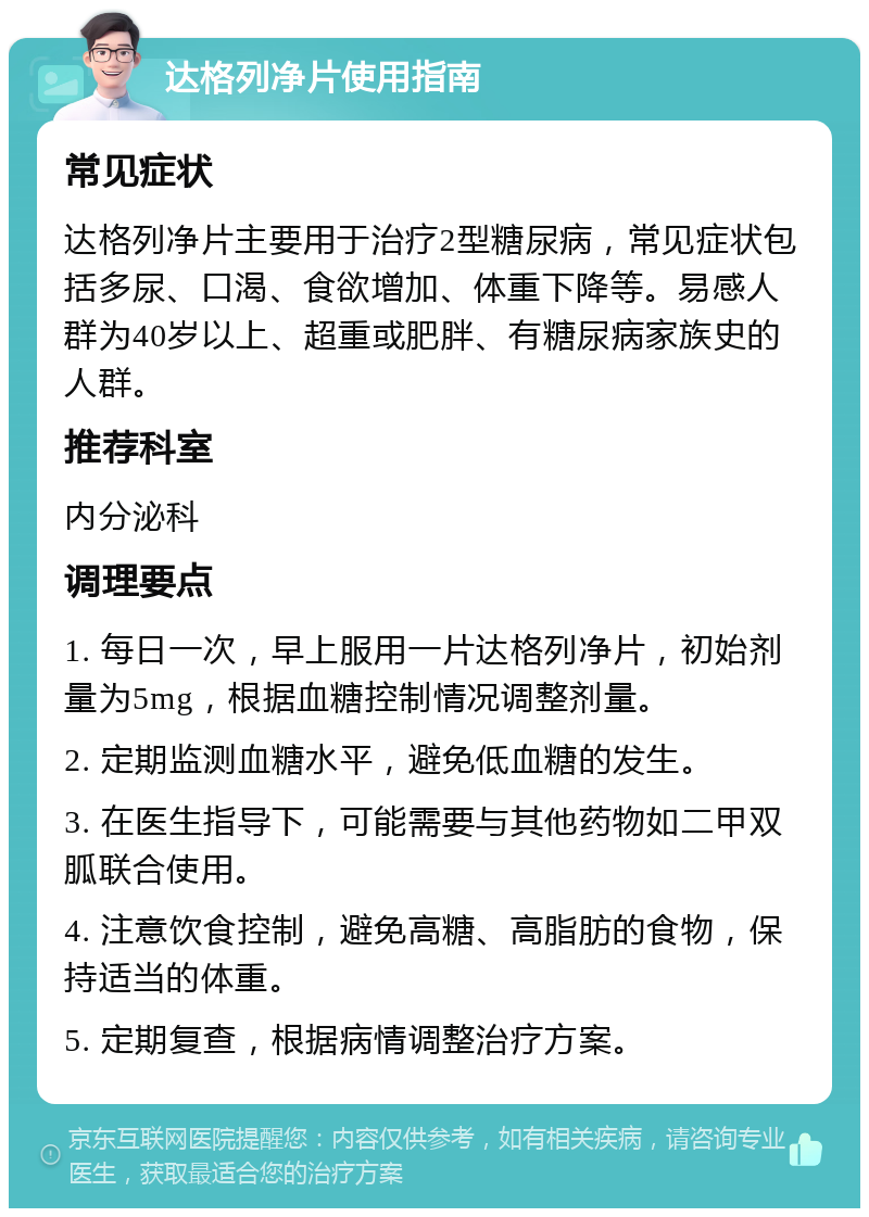 达格列净片使用指南 常见症状 达格列净片主要用于治疗2型糖尿病，常见症状包括多尿、口渴、食欲增加、体重下降等。易感人群为40岁以上、超重或肥胖、有糖尿病家族史的人群。 推荐科室 内分泌科 调理要点 1. 每日一次，早上服用一片达格列净片，初始剂量为5mg，根据血糖控制情况调整剂量。 2. 定期监测血糖水平，避免低血糖的发生。 3. 在医生指导下，可能需要与其他药物如二甲双胍联合使用。 4. 注意饮食控制，避免高糖、高脂肪的食物，保持适当的体重。 5. 定期复查，根据病情调整治疗方案。