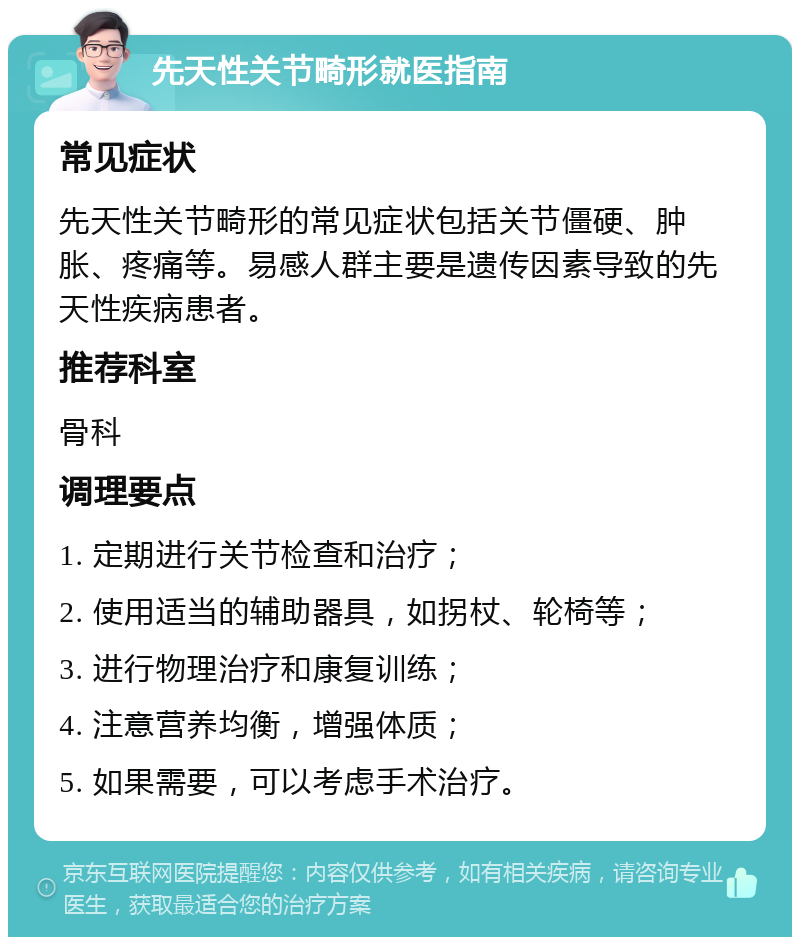 先天性关节畸形就医指南 常见症状 先天性关节畸形的常见症状包括关节僵硬、肿胀、疼痛等。易感人群主要是遗传因素导致的先天性疾病患者。 推荐科室 骨科 调理要点 1. 定期进行关节检查和治疗； 2. 使用适当的辅助器具，如拐杖、轮椅等； 3. 进行物理治疗和康复训练； 4. 注意营养均衡，增强体质； 5. 如果需要，可以考虑手术治疗。