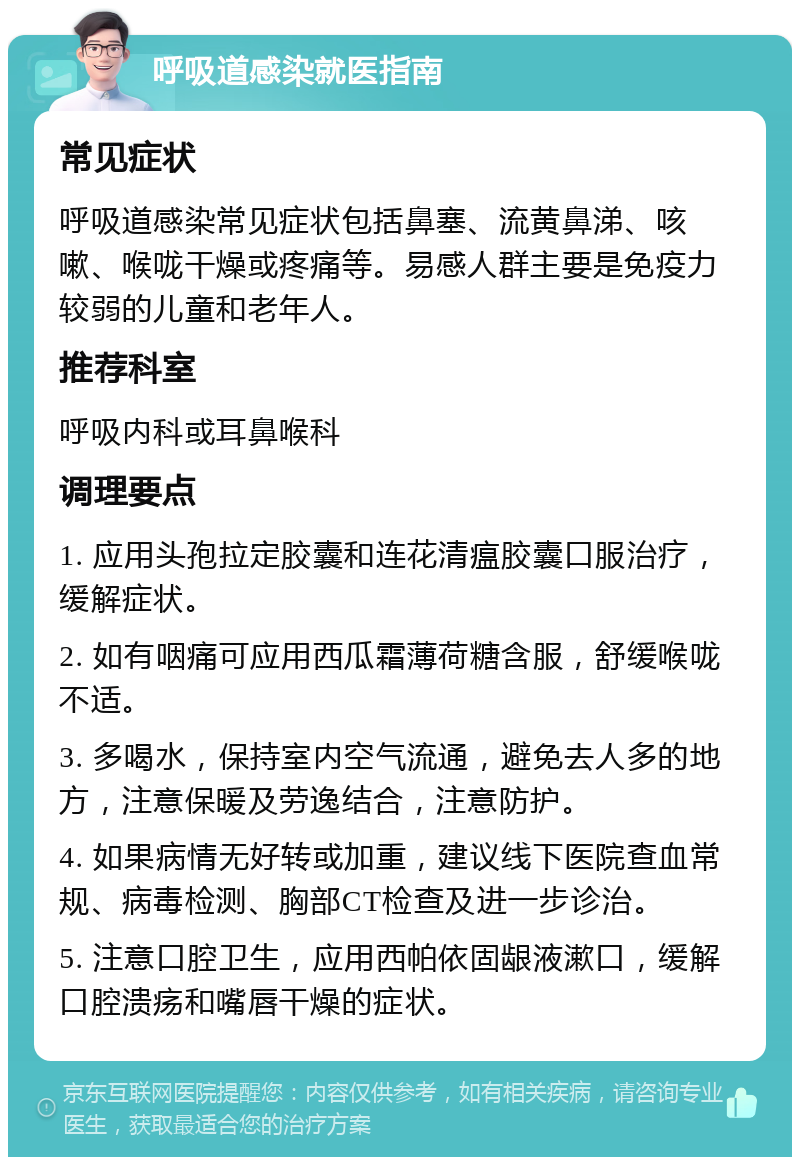 呼吸道感染就医指南 常见症状 呼吸道感染常见症状包括鼻塞、流黄鼻涕、咳嗽、喉咙干燥或疼痛等。易感人群主要是免疫力较弱的儿童和老年人。 推荐科室 呼吸内科或耳鼻喉科 调理要点 1. 应用头孢拉定胶囊和连花清瘟胶囊口服治疗，缓解症状。 2. 如有咽痛可应用西瓜霜薄荷糖含服，舒缓喉咙不适。 3. 多喝水，保持室内空气流通，避免去人多的地方，注意保暖及劳逸结合，注意防护。 4. 如果病情无好转或加重，建议线下医院查血常规、病毒检测、胸部CT检查及进一步诊治。 5. 注意口腔卫生，应用西帕依固龈液漱口，缓解口腔溃疡和嘴唇干燥的症状。