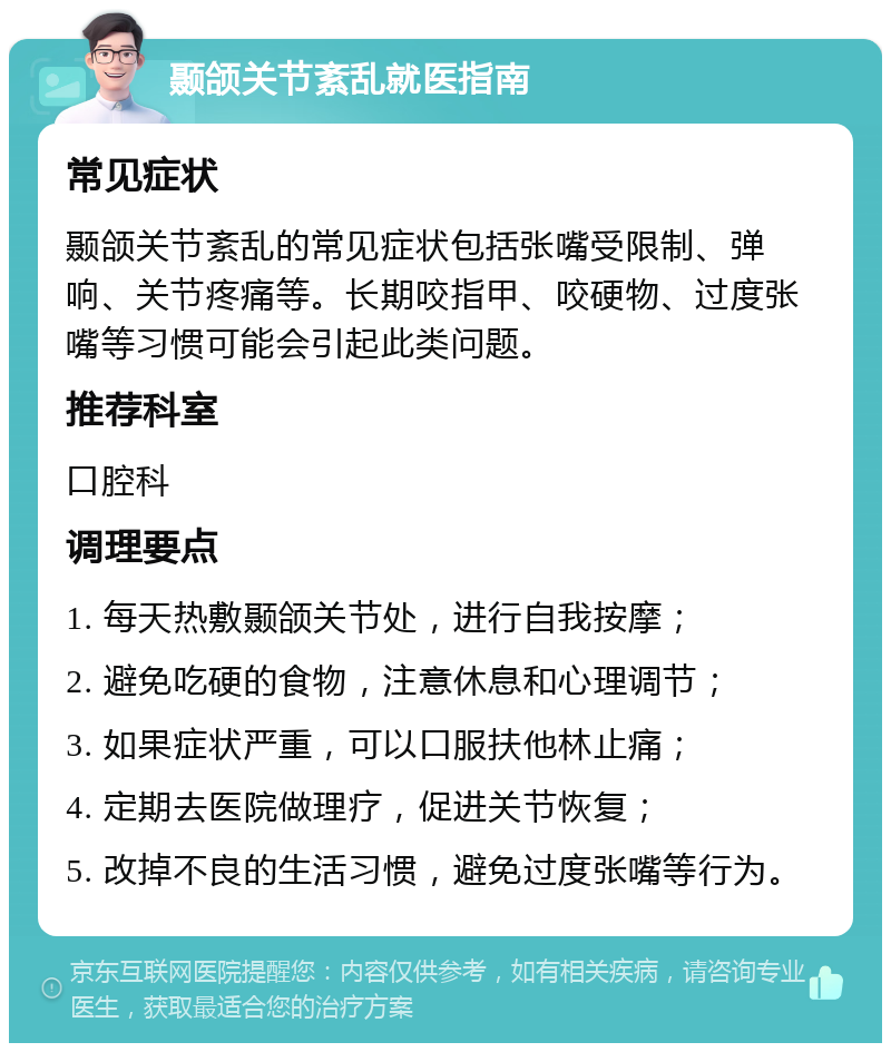 颞颌关节紊乱就医指南 常见症状 颞颌关节紊乱的常见症状包括张嘴受限制、弹响、关节疼痛等。长期咬指甲、咬硬物、过度张嘴等习惯可能会引起此类问题。 推荐科室 口腔科 调理要点 1. 每天热敷颞颌关节处，进行自我按摩； 2. 避免吃硬的食物，注意休息和心理调节； 3. 如果症状严重，可以口服扶他林止痛； 4. 定期去医院做理疗，促进关节恢复； 5. 改掉不良的生活习惯，避免过度张嘴等行为。