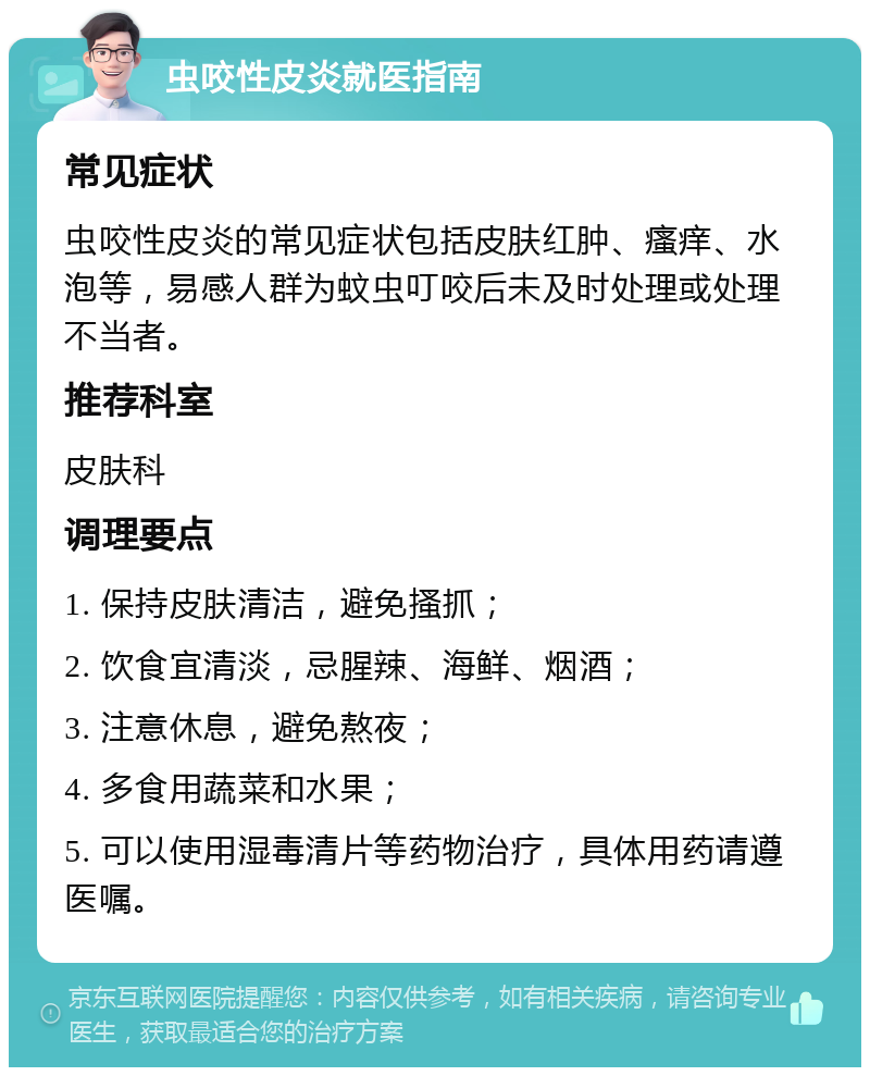 虫咬性皮炎就医指南 常见症状 虫咬性皮炎的常见症状包括皮肤红肿、瘙痒、水泡等，易感人群为蚊虫叮咬后未及时处理或处理不当者。 推荐科室 皮肤科 调理要点 1. 保持皮肤清洁，避免搔抓； 2. 饮食宜清淡，忌腥辣、海鲜、烟酒； 3. 注意休息，避免熬夜； 4. 多食用蔬菜和水果； 5. 可以使用湿毒清片等药物治疗，具体用药请遵医嘱。