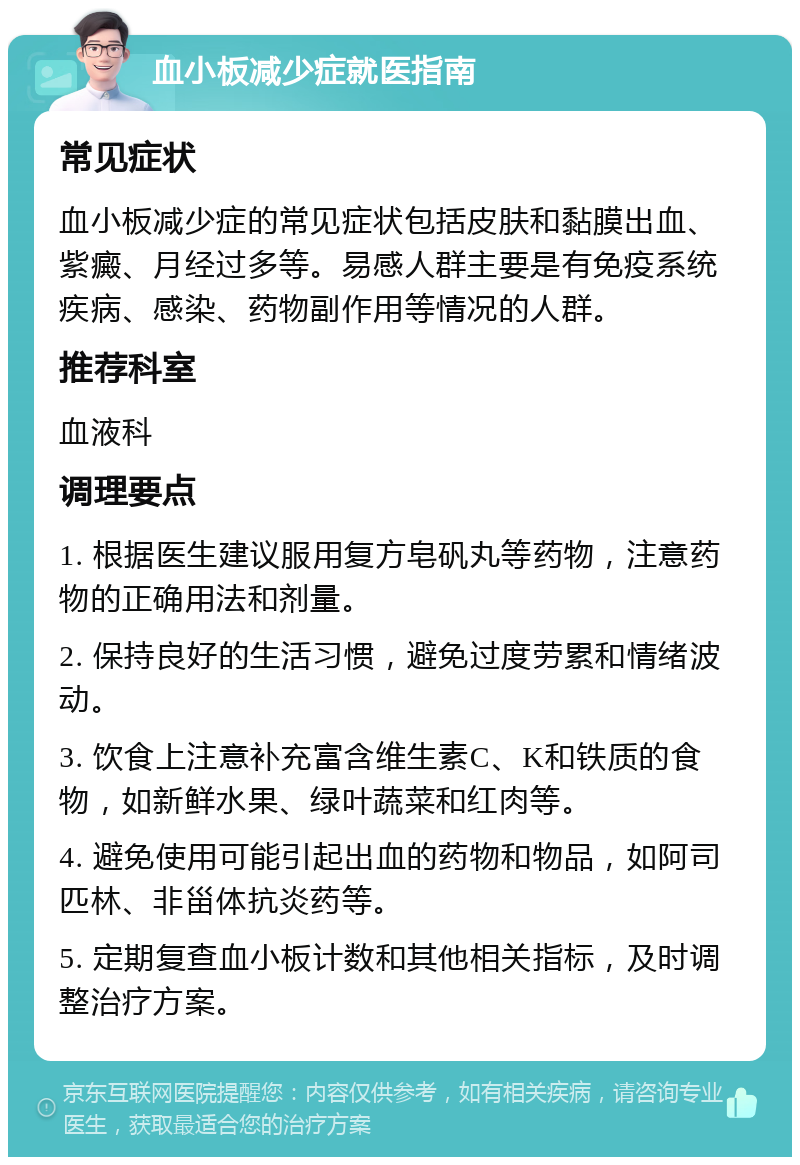 血小板减少症就医指南 常见症状 血小板减少症的常见症状包括皮肤和黏膜出血、紫癜、月经过多等。易感人群主要是有免疫系统疾病、感染、药物副作用等情况的人群。 推荐科室 血液科 调理要点 1. 根据医生建议服用复方皂矾丸等药物，注意药物的正确用法和剂量。 2. 保持良好的生活习惯，避免过度劳累和情绪波动。 3. 饮食上注意补充富含维生素C、K和铁质的食物，如新鲜水果、绿叶蔬菜和红肉等。 4. 避免使用可能引起出血的药物和物品，如阿司匹林、非甾体抗炎药等。 5. 定期复查血小板计数和其他相关指标，及时调整治疗方案。