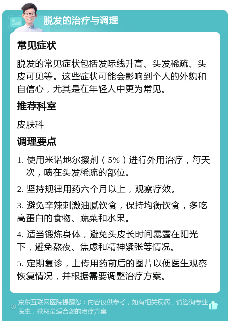 脱发的治疗与调理 常见症状 脱发的常见症状包括发际线升高、头发稀疏、头皮可见等。这些症状可能会影响到个人的外貌和自信心，尤其是在年轻人中更为常见。 推荐科室 皮肤科 调理要点 1. 使用米诺地尔擦剂（5%）进行外用治疗，每天一次，喷在头发稀疏的部位。 2. 坚持规律用药六个月以上，观察疗效。 3. 避免辛辣刺激油腻饮食，保持均衡饮食，多吃高蛋白的食物、蔬菜和水果。 4. 适当锻炼身体，避免头皮长时间暴露在阳光下，避免熬夜、焦虑和精神紧张等情况。 5. 定期复诊，上传用药前后的图片以便医生观察恢复情况，并根据需要调整治疗方案。