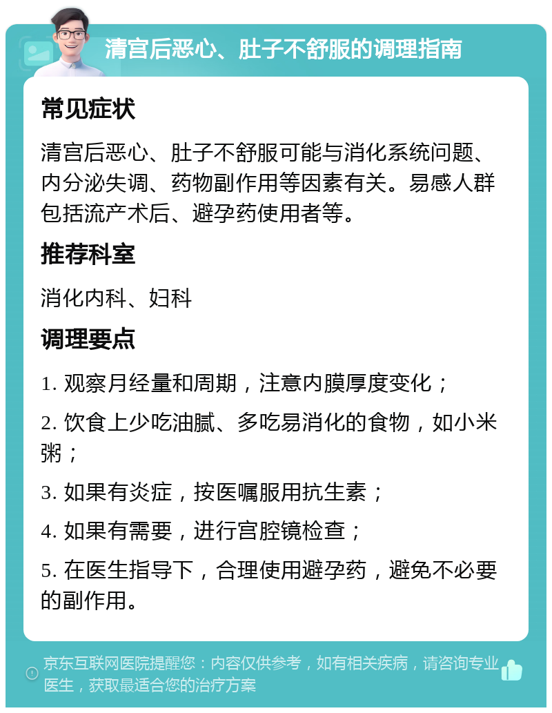 清宫后恶心、肚子不舒服的调理指南 常见症状 清宫后恶心、肚子不舒服可能与消化系统问题、内分泌失调、药物副作用等因素有关。易感人群包括流产术后、避孕药使用者等。 推荐科室 消化内科、妇科 调理要点 1. 观察月经量和周期，注意内膜厚度变化； 2. 饮食上少吃油腻、多吃易消化的食物，如小米粥； 3. 如果有炎症，按医嘱服用抗生素； 4. 如果有需要，进行宫腔镜检查； 5. 在医生指导下，合理使用避孕药，避免不必要的副作用。