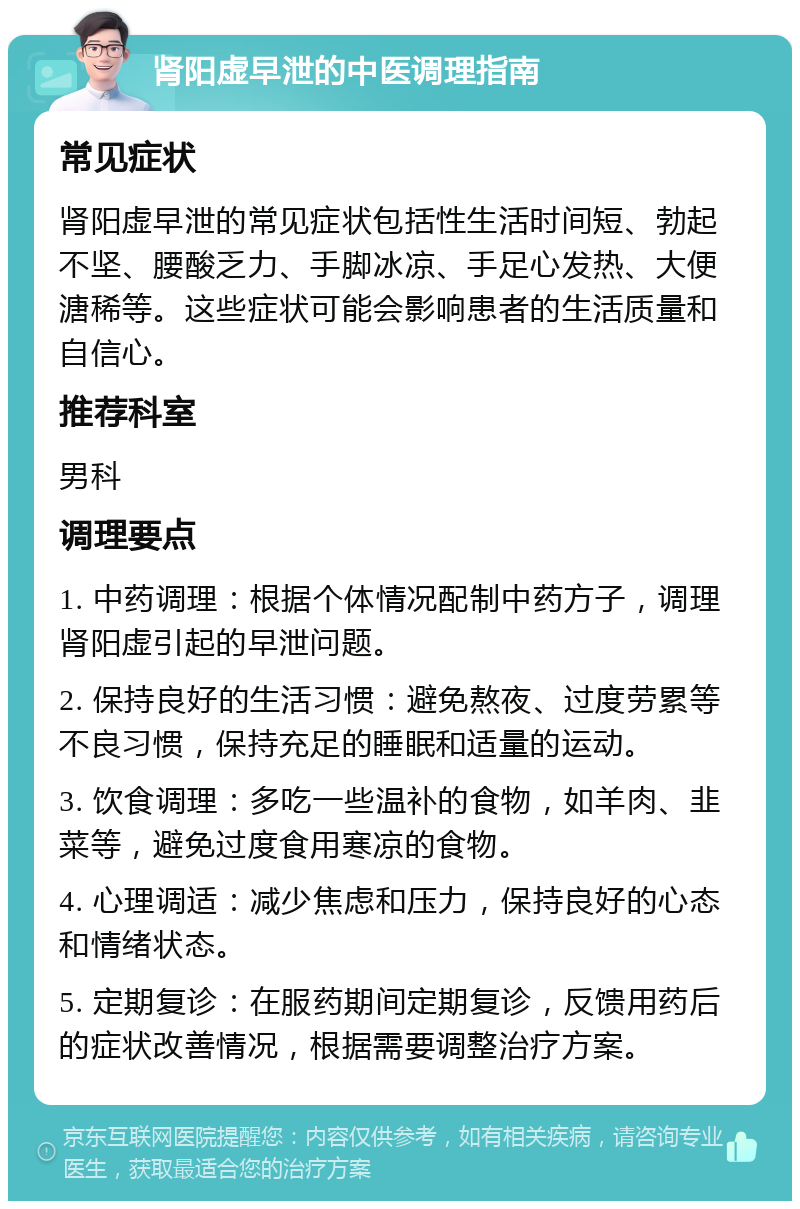 肾阳虚早泄的中医调理指南 常见症状 肾阳虚早泄的常见症状包括性生活时间短、勃起不坚、腰酸乏力、手脚冰凉、手足心发热、大便溏稀等。这些症状可能会影响患者的生活质量和自信心。 推荐科室 男科 调理要点 1. 中药调理：根据个体情况配制中药方子，调理肾阳虚引起的早泄问题。 2. 保持良好的生活习惯：避免熬夜、过度劳累等不良习惯，保持充足的睡眠和适量的运动。 3. 饮食调理：多吃一些温补的食物，如羊肉、韭菜等，避免过度食用寒凉的食物。 4. 心理调适：减少焦虑和压力，保持良好的心态和情绪状态。 5. 定期复诊：在服药期间定期复诊，反馈用药后的症状改善情况，根据需要调整治疗方案。