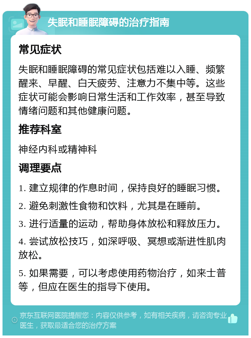 失眠和睡眠障碍的治疗指南 常见症状 失眠和睡眠障碍的常见症状包括难以入睡、频繁醒来、早醒、白天疲劳、注意力不集中等。这些症状可能会影响日常生活和工作效率，甚至导致情绪问题和其他健康问题。 推荐科室 神经内科或精神科 调理要点 1. 建立规律的作息时间，保持良好的睡眠习惯。 2. 避免刺激性食物和饮料，尤其是在睡前。 3. 进行适量的运动，帮助身体放松和释放压力。 4. 尝试放松技巧，如深呼吸、冥想或渐进性肌肉放松。 5. 如果需要，可以考虑使用药物治疗，如来士普等，但应在医生的指导下使用。