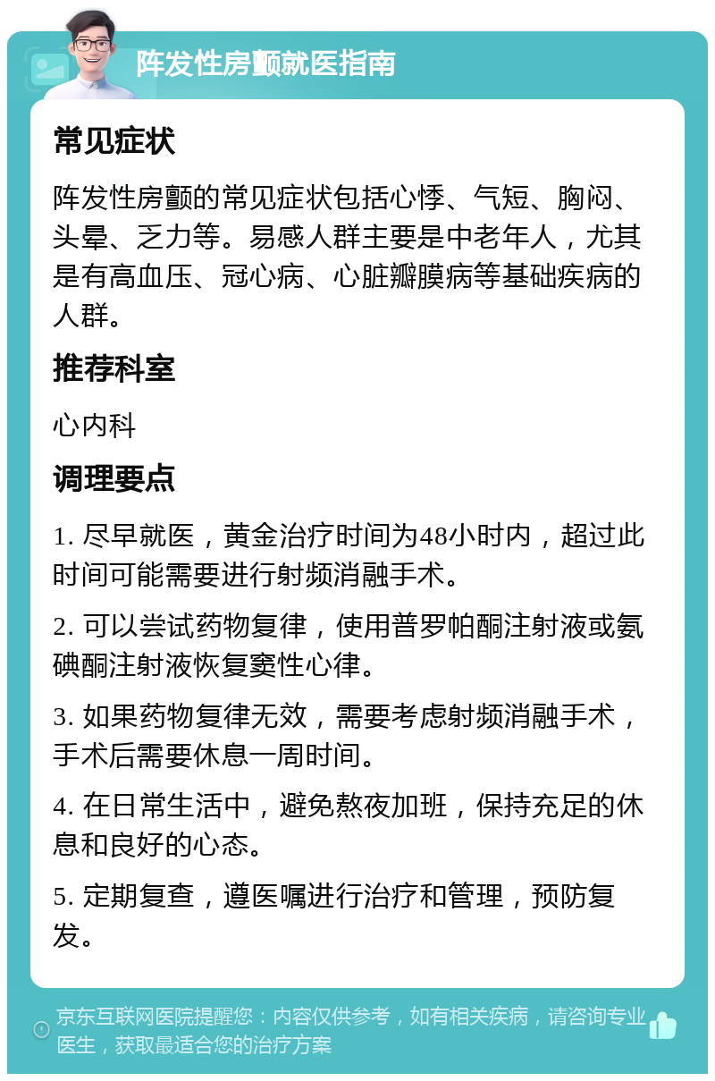 阵发性房颤就医指南 常见症状 阵发性房颤的常见症状包括心悸、气短、胸闷、头晕、乏力等。易感人群主要是中老年人，尤其是有高血压、冠心病、心脏瓣膜病等基础疾病的人群。 推荐科室 心内科 调理要点 1. 尽早就医，黄金治疗时间为48小时内，超过此时间可能需要进行射频消融手术。 2. 可以尝试药物复律，使用普罗帕酮注射液或氨碘酮注射液恢复窦性心律。 3. 如果药物复律无效，需要考虑射频消融手术，手术后需要休息一周时间。 4. 在日常生活中，避免熬夜加班，保持充足的休息和良好的心态。 5. 定期复查，遵医嘱进行治疗和管理，预防复发。