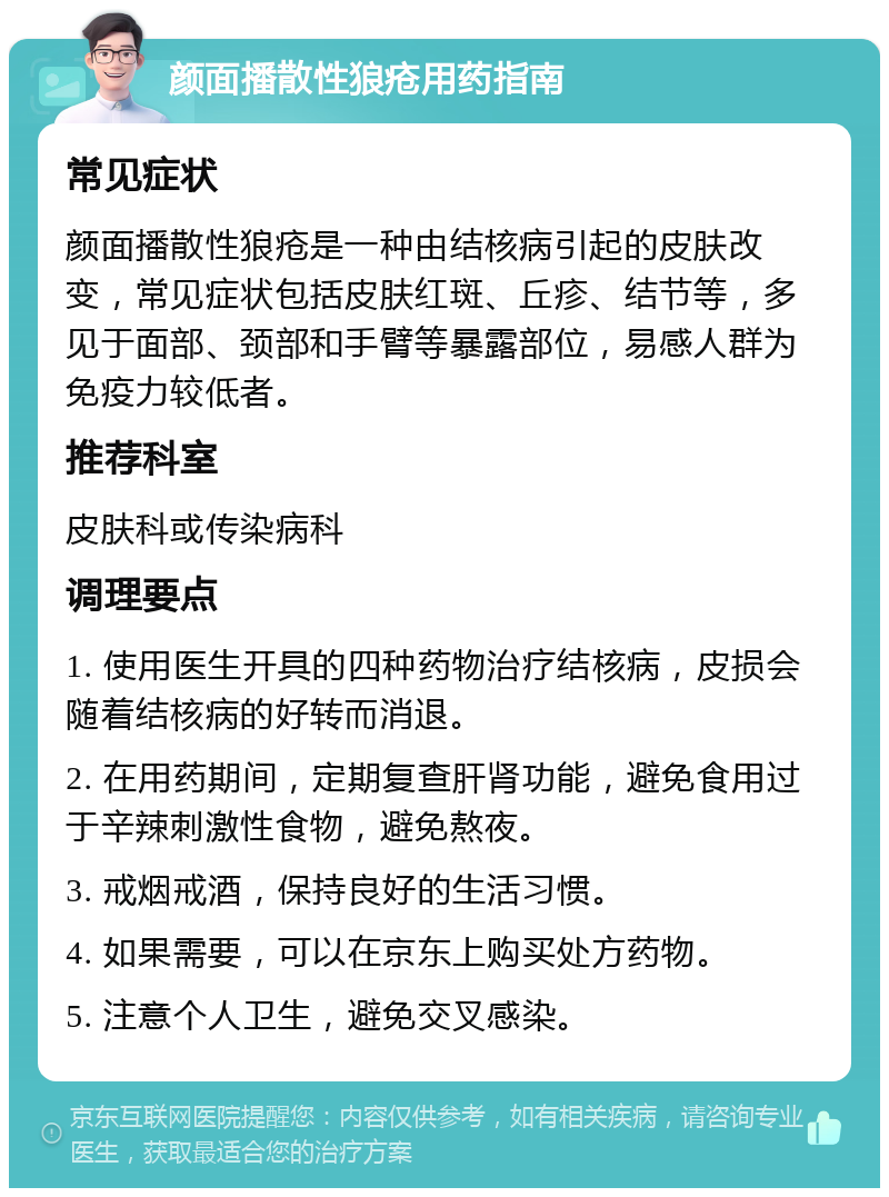 颜面播散性狼疮用药指南 常见症状 颜面播散性狼疮是一种由结核病引起的皮肤改变，常见症状包括皮肤红斑、丘疹、结节等，多见于面部、颈部和手臂等暴露部位，易感人群为免疫力较低者。 推荐科室 皮肤科或传染病科 调理要点 1. 使用医生开具的四种药物治疗结核病，皮损会随着结核病的好转而消退。 2. 在用药期间，定期复查肝肾功能，避免食用过于辛辣刺激性食物，避免熬夜。 3. 戒烟戒酒，保持良好的生活习惯。 4. 如果需要，可以在京东上购买处方药物。 5. 注意个人卫生，避免交叉感染。