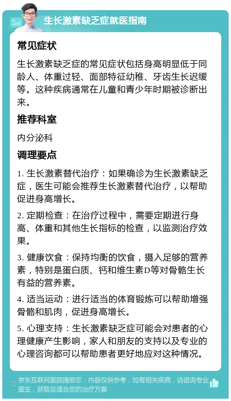 生长激素缺乏症就医指南 常见症状 生长激素缺乏症的常见症状包括身高明显低于同龄人、体重过轻、面部特征幼稚、牙齿生长迟缓等。这种疾病通常在儿童和青少年时期被诊断出来。 推荐科室 内分泌科 调理要点 1. 生长激素替代治疗：如果确诊为生长激素缺乏症，医生可能会推荐生长激素替代治疗，以帮助促进身高增长。 2. 定期检查：在治疗过程中，需要定期进行身高、体重和其他生长指标的检查，以监测治疗效果。 3. 健康饮食：保持均衡的饮食，摄入足够的营养素，特别是蛋白质、钙和维生素D等对骨骼生长有益的营养素。 4. 适当运动：进行适当的体育锻炼可以帮助增强骨骼和肌肉，促进身高增长。 5. 心理支持：生长激素缺乏症可能会对患者的心理健康产生影响，家人和朋友的支持以及专业的心理咨询都可以帮助患者更好地应对这种情况。