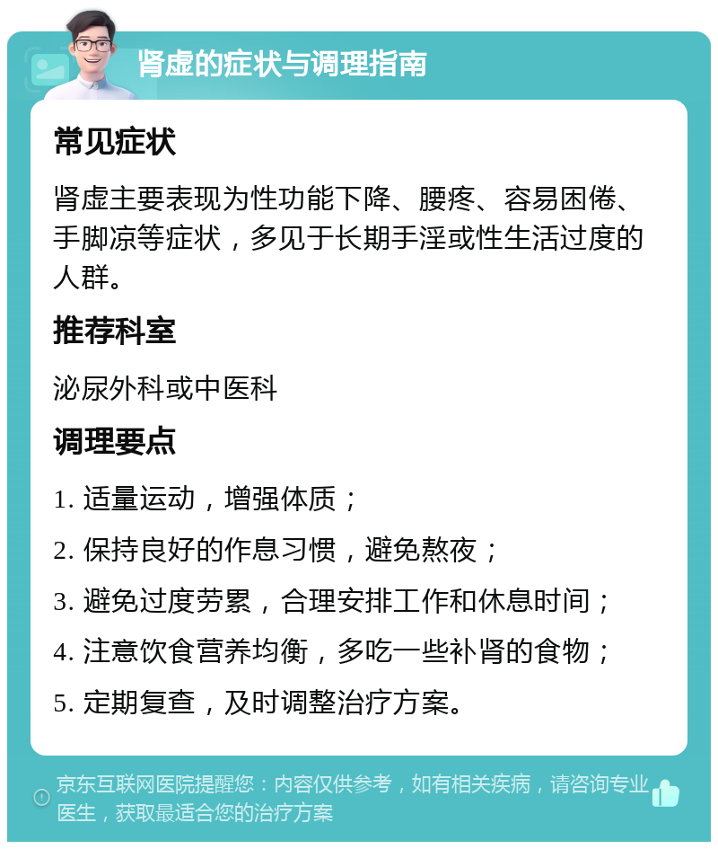 肾虚的症状与调理指南 常见症状 肾虚主要表现为性功能下降、腰疼、容易困倦、手脚凉等症状，多见于长期手淫或性生活过度的人群。 推荐科室 泌尿外科或中医科 调理要点 1. 适量运动，增强体质； 2. 保持良好的作息习惯，避免熬夜； 3. 避免过度劳累，合理安排工作和休息时间； 4. 注意饮食营养均衡，多吃一些补肾的食物； 5. 定期复查，及时调整治疗方案。