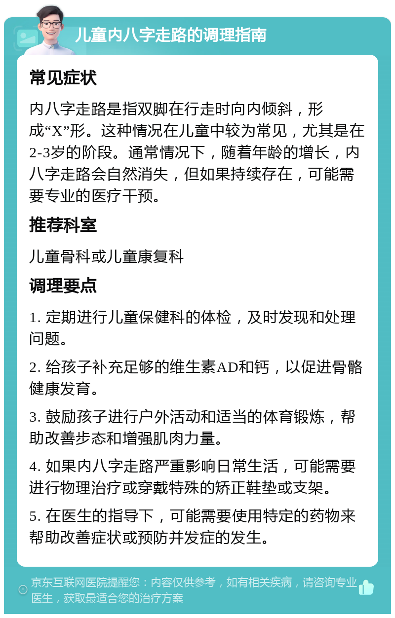 儿童内八字走路的调理指南 常见症状 内八字走路是指双脚在行走时向内倾斜，形成“X”形。这种情况在儿童中较为常见，尤其是在2-3岁的阶段。通常情况下，随着年龄的增长，内八字走路会自然消失，但如果持续存在，可能需要专业的医疗干预。 推荐科室 儿童骨科或儿童康复科 调理要点 1. 定期进行儿童保健科的体检，及时发现和处理问题。 2. 给孩子补充足够的维生素AD和钙，以促进骨骼健康发育。 3. 鼓励孩子进行户外活动和适当的体育锻炼，帮助改善步态和增强肌肉力量。 4. 如果内八字走路严重影响日常生活，可能需要进行物理治疗或穿戴特殊的矫正鞋垫或支架。 5. 在医生的指导下，可能需要使用特定的药物来帮助改善症状或预防并发症的发生。