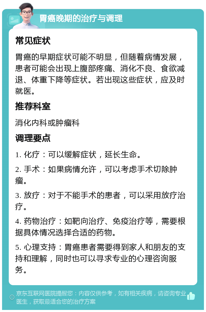 胃癌晚期的治疗与调理 常见症状 胃癌的早期症状可能不明显，但随着病情发展，患者可能会出现上腹部疼痛、消化不良、食欲减退、体重下降等症状。若出现这些症状，应及时就医。 推荐科室 消化内科或肿瘤科 调理要点 1. 化疗：可以缓解症状，延长生命。 2. 手术：如果病情允许，可以考虑手术切除肿瘤。 3. 放疗：对于不能手术的患者，可以采用放疗治疗。 4. 药物治疗：如靶向治疗、免疫治疗等，需要根据具体情况选择合适的药物。 5. 心理支持：胃癌患者需要得到家人和朋友的支持和理解，同时也可以寻求专业的心理咨询服务。