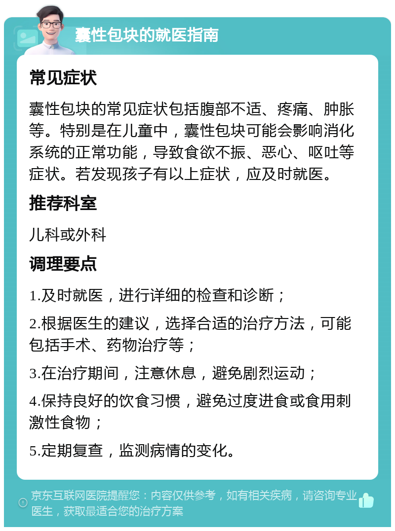 囊性包块的就医指南 常见症状 囊性包块的常见症状包括腹部不适、疼痛、肿胀等。特别是在儿童中，囊性包块可能会影响消化系统的正常功能，导致食欲不振、恶心、呕吐等症状。若发现孩子有以上症状，应及时就医。 推荐科室 儿科或外科 调理要点 1.及时就医，进行详细的检查和诊断； 2.根据医生的建议，选择合适的治疗方法，可能包括手术、药物治疗等； 3.在治疗期间，注意休息，避免剧烈运动； 4.保持良好的饮食习惯，避免过度进食或食用刺激性食物； 5.定期复查，监测病情的变化。