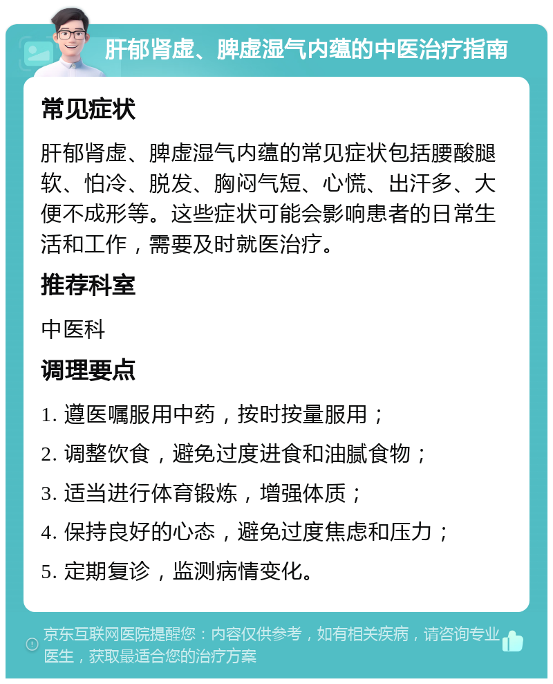 肝郁肾虚、脾虚湿气内蕴的中医治疗指南 常见症状 肝郁肾虚、脾虚湿气内蕴的常见症状包括腰酸腿软、怕冷、脱发、胸闷气短、心慌、出汗多、大便不成形等。这些症状可能会影响患者的日常生活和工作，需要及时就医治疗。 推荐科室 中医科 调理要点 1. 遵医嘱服用中药，按时按量服用； 2. 调整饮食，避免过度进食和油腻食物； 3. 适当进行体育锻炼，增强体质； 4. 保持良好的心态，避免过度焦虑和压力； 5. 定期复诊，监测病情变化。