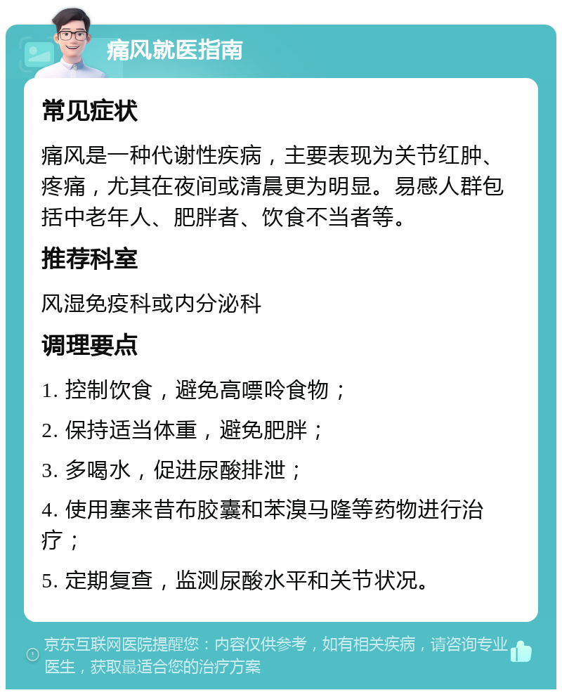 痛风就医指南 常见症状 痛风是一种代谢性疾病，主要表现为关节红肿、疼痛，尤其在夜间或清晨更为明显。易感人群包括中老年人、肥胖者、饮食不当者等。 推荐科室 风湿免疫科或内分泌科 调理要点 1. 控制饮食，避免高嘌呤食物； 2. 保持适当体重，避免肥胖； 3. 多喝水，促进尿酸排泄； 4. 使用塞来昔布胶囊和苯溴马隆等药物进行治疗； 5. 定期复查，监测尿酸水平和关节状况。