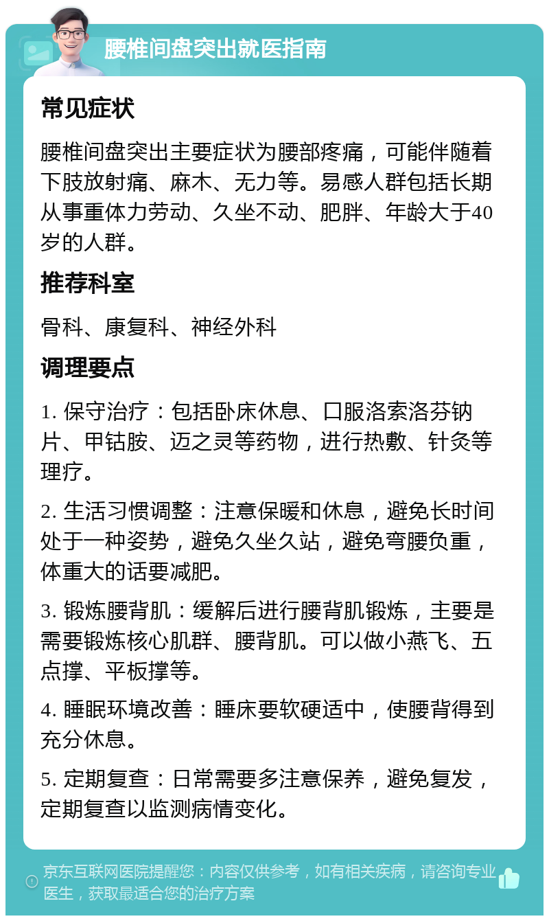 腰椎间盘突出就医指南 常见症状 腰椎间盘突出主要症状为腰部疼痛，可能伴随着下肢放射痛、麻木、无力等。易感人群包括长期从事重体力劳动、久坐不动、肥胖、年龄大于40岁的人群。 推荐科室 骨科、康复科、神经外科 调理要点 1. 保守治疗：包括卧床休息、口服洛索洛芬钠片、甲钴胺、迈之灵等药物，进行热敷、针灸等理疗。 2. 生活习惯调整：注意保暖和休息，避免长时间处于一种姿势，避免久坐久站，避免弯腰负重，体重大的话要减肥。 3. 锻炼腰背肌：缓解后进行腰背肌锻炼，主要是需要锻炼核心肌群、腰背肌。可以做小燕飞、五点撑、平板撑等。 4. 睡眠环境改善：睡床要软硬适中，使腰背得到充分休息。 5. 定期复查：日常需要多注意保养，避免复发，定期复查以监测病情变化。