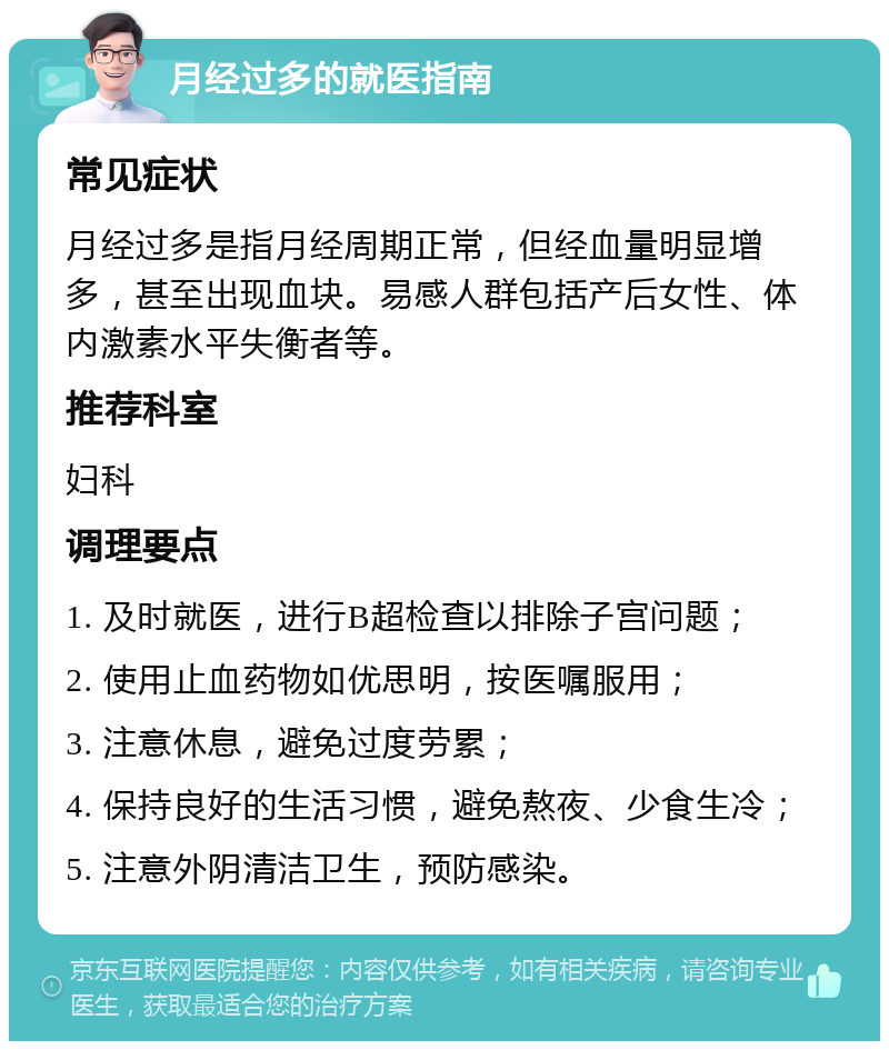 月经过多的就医指南 常见症状 月经过多是指月经周期正常，但经血量明显增多，甚至出现血块。易感人群包括产后女性、体内激素水平失衡者等。 推荐科室 妇科 调理要点 1. 及时就医，进行B超检查以排除子宫问题； 2. 使用止血药物如优思明，按医嘱服用； 3. 注意休息，避免过度劳累； 4. 保持良好的生活习惯，避免熬夜、少食生冷； 5. 注意外阴清洁卫生，预防感染。