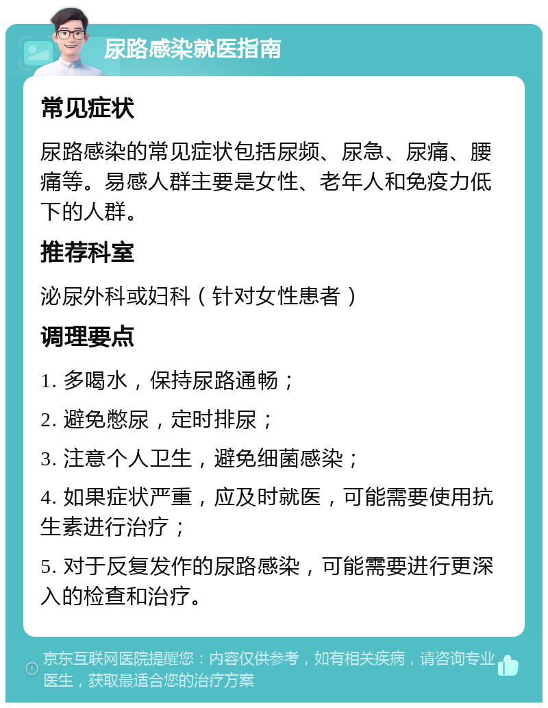 尿路感染就医指南 常见症状 尿路感染的常见症状包括尿频、尿急、尿痛、腰痛等。易感人群主要是女性、老年人和免疫力低下的人群。 推荐科室 泌尿外科或妇科（针对女性患者） 调理要点 1. 多喝水，保持尿路通畅； 2. 避免憋尿，定时排尿； 3. 注意个人卫生，避免细菌感染； 4. 如果症状严重，应及时就医，可能需要使用抗生素进行治疗； 5. 对于反复发作的尿路感染，可能需要进行更深入的检查和治疗。