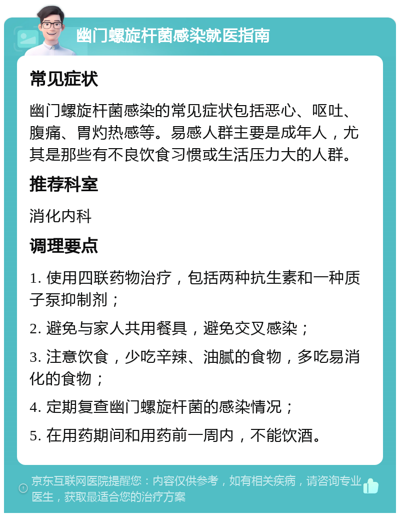 幽门螺旋杆菌感染就医指南 常见症状 幽门螺旋杆菌感染的常见症状包括恶心、呕吐、腹痛、胃灼热感等。易感人群主要是成年人，尤其是那些有不良饮食习惯或生活压力大的人群。 推荐科室 消化内科 调理要点 1. 使用四联药物治疗，包括两种抗生素和一种质子泵抑制剂； 2. 避免与家人共用餐具，避免交叉感染； 3. 注意饮食，少吃辛辣、油腻的食物，多吃易消化的食物； 4. 定期复查幽门螺旋杆菌的感染情况； 5. 在用药期间和用药前一周内，不能饮酒。