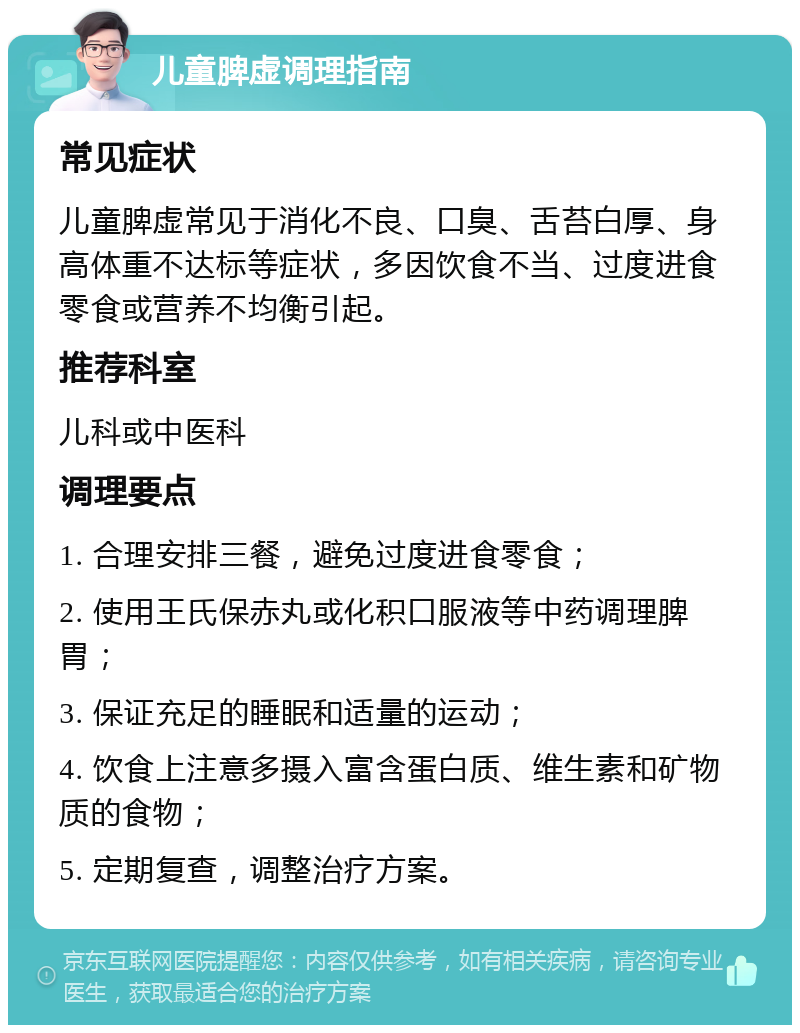 儿童脾虚调理指南 常见症状 儿童脾虚常见于消化不良、口臭、舌苔白厚、身高体重不达标等症状，多因饮食不当、过度进食零食或营养不均衡引起。 推荐科室 儿科或中医科 调理要点 1. 合理安排三餐，避免过度进食零食； 2. 使用王氏保赤丸或化积口服液等中药调理脾胃； 3. 保证充足的睡眠和适量的运动； 4. 饮食上注意多摄入富含蛋白质、维生素和矿物质的食物； 5. 定期复查，调整治疗方案。