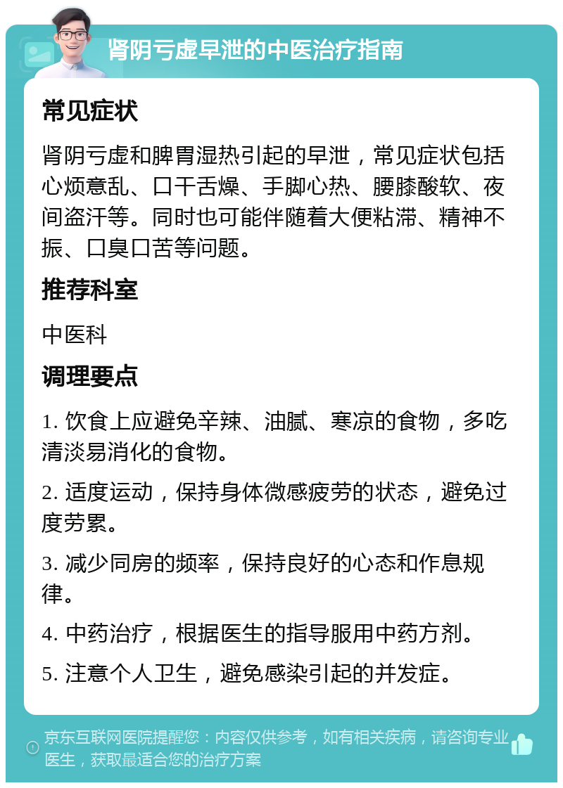 肾阴亏虚早泄的中医治疗指南 常见症状 肾阴亏虚和脾胃湿热引起的早泄，常见症状包括心烦意乱、口干舌燥、手脚心热、腰膝酸软、夜间盗汗等。同时也可能伴随着大便粘滞、精神不振、口臭口苦等问题。 推荐科室 中医科 调理要点 1. 饮食上应避免辛辣、油腻、寒凉的食物，多吃清淡易消化的食物。 2. 适度运动，保持身体微感疲劳的状态，避免过度劳累。 3. 减少同房的频率，保持良好的心态和作息规律。 4. 中药治疗，根据医生的指导服用中药方剂。 5. 注意个人卫生，避免感染引起的并发症。