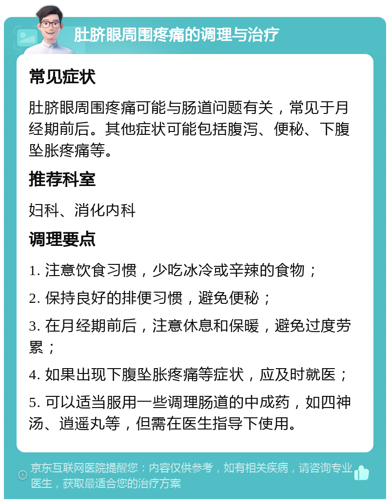 肚脐眼周围疼痛的调理与治疗 常见症状 肚脐眼周围疼痛可能与肠道问题有关，常见于月经期前后。其他症状可能包括腹泻、便秘、下腹坠胀疼痛等。 推荐科室 妇科、消化内科 调理要点 1. 注意饮食习惯，少吃冰冷或辛辣的食物； 2. 保持良好的排便习惯，避免便秘； 3. 在月经期前后，注意休息和保暖，避免过度劳累； 4. 如果出现下腹坠胀疼痛等症状，应及时就医； 5. 可以适当服用一些调理肠道的中成药，如四神汤、逍遥丸等，但需在医生指导下使用。