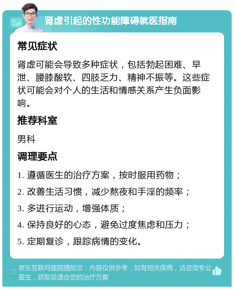 肾虚引起的性功能障碍就医指南 常见症状 肾虚可能会导致多种症状，包括勃起困难、早泄、腰膝酸软、四肢乏力、精神不振等。这些症状可能会对个人的生活和情感关系产生负面影响。 推荐科室 男科 调理要点 1. 遵循医生的治疗方案，按时服用药物； 2. 改善生活习惯，减少熬夜和手淫的频率； 3. 多进行运动，增强体质； 4. 保持良好的心态，避免过度焦虑和压力； 5. 定期复诊，跟踪病情的变化。