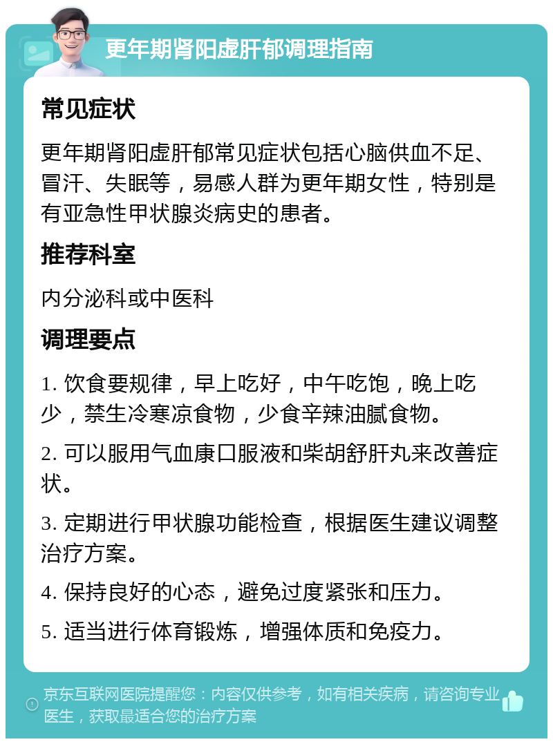 更年期肾阳虚肝郁调理指南 常见症状 更年期肾阳虚肝郁常见症状包括心脑供血不足、冒汗、失眠等，易感人群为更年期女性，特别是有亚急性甲状腺炎病史的患者。 推荐科室 内分泌科或中医科 调理要点 1. 饮食要规律，早上吃好，中午吃饱，晚上吃少，禁生冷寒凉食物，少食辛辣油腻食物。 2. 可以服用气血康口服液和柴胡舒肝丸来改善症状。 3. 定期进行甲状腺功能检查，根据医生建议调整治疗方案。 4. 保持良好的心态，避免过度紧张和压力。 5. 适当进行体育锻炼，增强体质和免疫力。