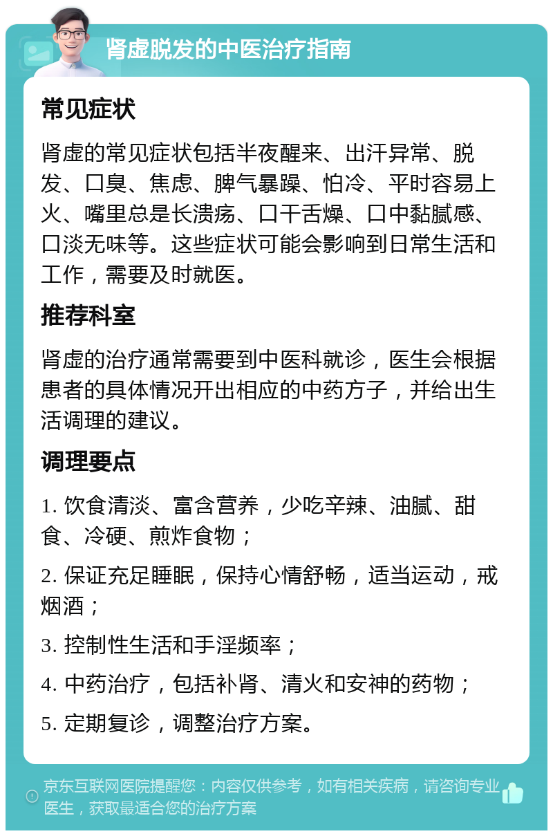 肾虚脱发的中医治疗指南 常见症状 肾虚的常见症状包括半夜醒来、出汗异常、脱发、口臭、焦虑、脾气暴躁、怕冷、平时容易上火、嘴里总是长溃疡、口干舌燥、口中黏腻感、口淡无味等。这些症状可能会影响到日常生活和工作，需要及时就医。 推荐科室 肾虚的治疗通常需要到中医科就诊，医生会根据患者的具体情况开出相应的中药方子，并给出生活调理的建议。 调理要点 1. 饮食清淡、富含营养，少吃辛辣、油腻、甜食、冷硬、煎炸食物； 2. 保证充足睡眠，保持心情舒畅，适当运动，戒烟酒； 3. 控制性生活和手淫频率； 4. 中药治疗，包括补肾、清火和安神的药物； 5. 定期复诊，调整治疗方案。