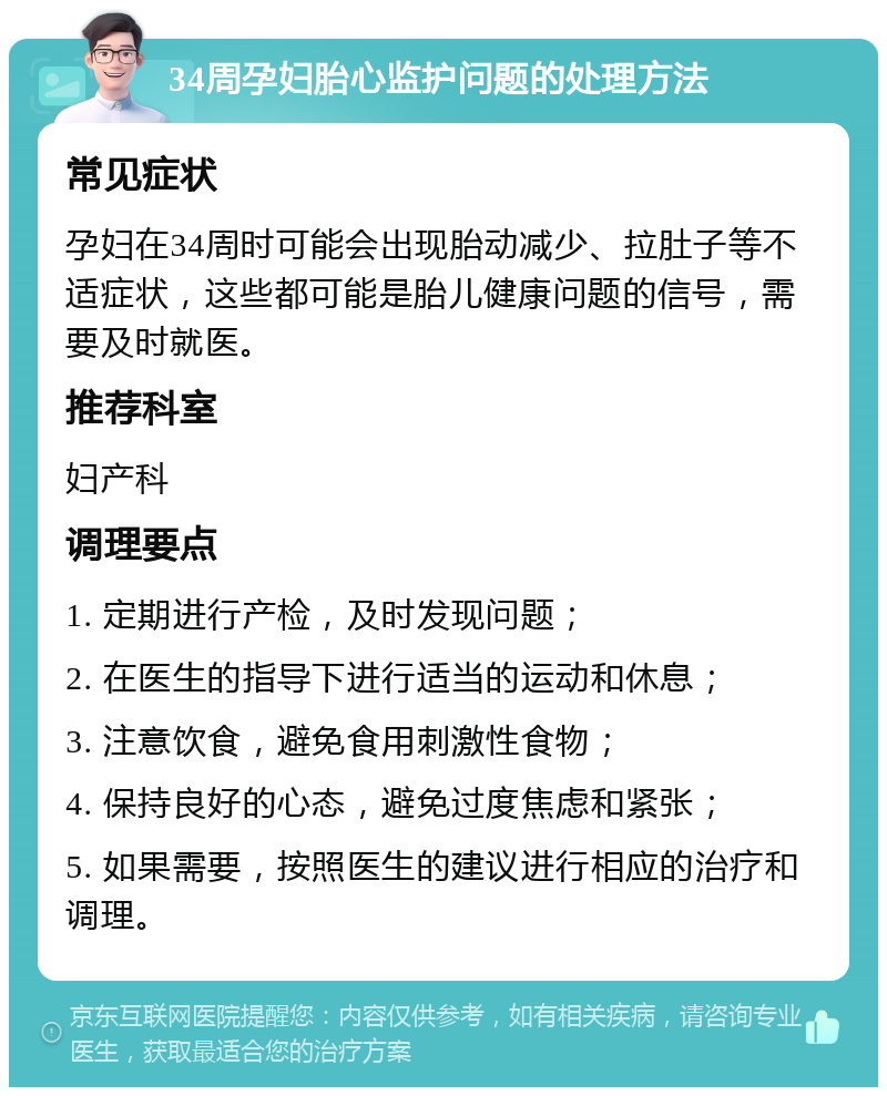 34周孕妇胎心监护问题的处理方法 常见症状 孕妇在34周时可能会出现胎动减少、拉肚子等不适症状，这些都可能是胎儿健康问题的信号，需要及时就医。 推荐科室 妇产科 调理要点 1. 定期进行产检，及时发现问题； 2. 在医生的指导下进行适当的运动和休息； 3. 注意饮食，避免食用刺激性食物； 4. 保持良好的心态，避免过度焦虑和紧张； 5. 如果需要，按照医生的建议进行相应的治疗和调理。