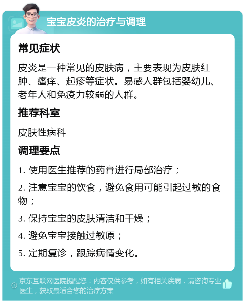 宝宝皮炎的治疗与调理 常见症状 皮炎是一种常见的皮肤病，主要表现为皮肤红肿、瘙痒、起疹等症状。易感人群包括婴幼儿、老年人和免疫力较弱的人群。 推荐科室 皮肤性病科 调理要点 1. 使用医生推荐的药膏进行局部治疗； 2. 注意宝宝的饮食，避免食用可能引起过敏的食物； 3. 保持宝宝的皮肤清洁和干燥； 4. 避免宝宝接触过敏原； 5. 定期复诊，跟踪病情变化。