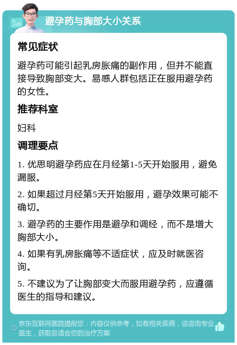 避孕药与胸部大小关系 常见症状 避孕药可能引起乳房胀痛的副作用，但并不能直接导致胸部变大。易感人群包括正在服用避孕药的女性。 推荐科室 妇科 调理要点 1. 优思明避孕药应在月经第1-5天开始服用，避免漏服。 2. 如果超过月经第5天开始服用，避孕效果可能不确切。 3. 避孕药的主要作用是避孕和调经，而不是增大胸部大小。 4. 如果有乳房胀痛等不适症状，应及时就医咨询。 5. 不建议为了让胸部变大而服用避孕药，应遵循医生的指导和建议。