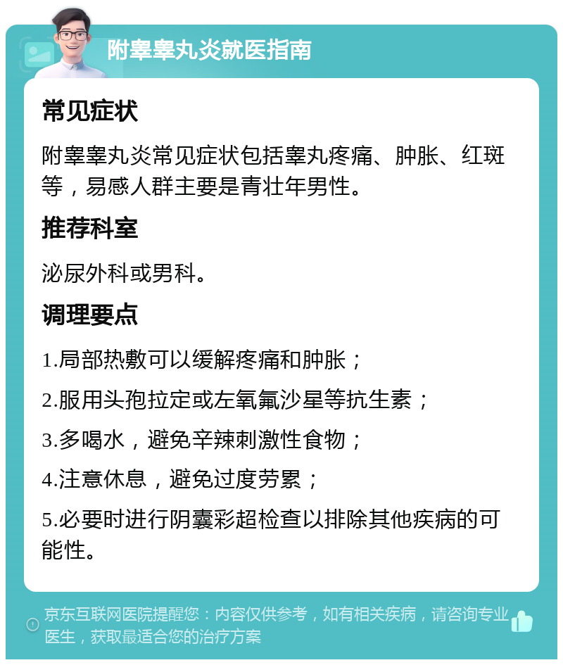 附睾睾丸炎就医指南 常见症状 附睾睾丸炎常见症状包括睾丸疼痛、肿胀、红斑等，易感人群主要是青壮年男性。 推荐科室 泌尿外科或男科。 调理要点 1.局部热敷可以缓解疼痛和肿胀； 2.服用头孢拉定或左氧氟沙星等抗生素； 3.多喝水，避免辛辣刺激性食物； 4.注意休息，避免过度劳累； 5.必要时进行阴囊彩超检查以排除其他疾病的可能性。