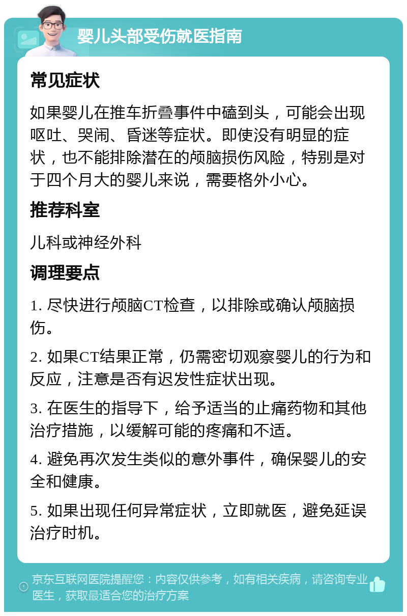 婴儿头部受伤就医指南 常见症状 如果婴儿在推车折叠事件中磕到头，可能会出现呕吐、哭闹、昏迷等症状。即使没有明显的症状，也不能排除潜在的颅脑损伤风险，特别是对于四个月大的婴儿来说，需要格外小心。 推荐科室 儿科或神经外科 调理要点 1. 尽快进行颅脑CT检查，以排除或确认颅脑损伤。 2. 如果CT结果正常，仍需密切观察婴儿的行为和反应，注意是否有迟发性症状出现。 3. 在医生的指导下，给予适当的止痛药物和其他治疗措施，以缓解可能的疼痛和不适。 4. 避免再次发生类似的意外事件，确保婴儿的安全和健康。 5. 如果出现任何异常症状，立即就医，避免延误治疗时机。