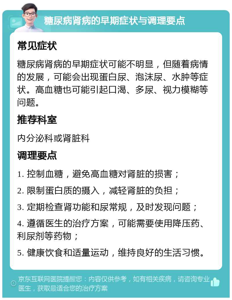 糖尿病肾病的早期症状与调理要点 常见症状 糖尿病肾病的早期症状可能不明显，但随着病情的发展，可能会出现蛋白尿、泡沫尿、水肿等症状。高血糖也可能引起口渴、多尿、视力模糊等问题。 推荐科室 内分泌科或肾脏科 调理要点 1. 控制血糖，避免高血糖对肾脏的损害； 2. 限制蛋白质的摄入，减轻肾脏的负担； 3. 定期检查肾功能和尿常规，及时发现问题； 4. 遵循医生的治疗方案，可能需要使用降压药、利尿剂等药物； 5. 健康饮食和适量运动，维持良好的生活习惯。