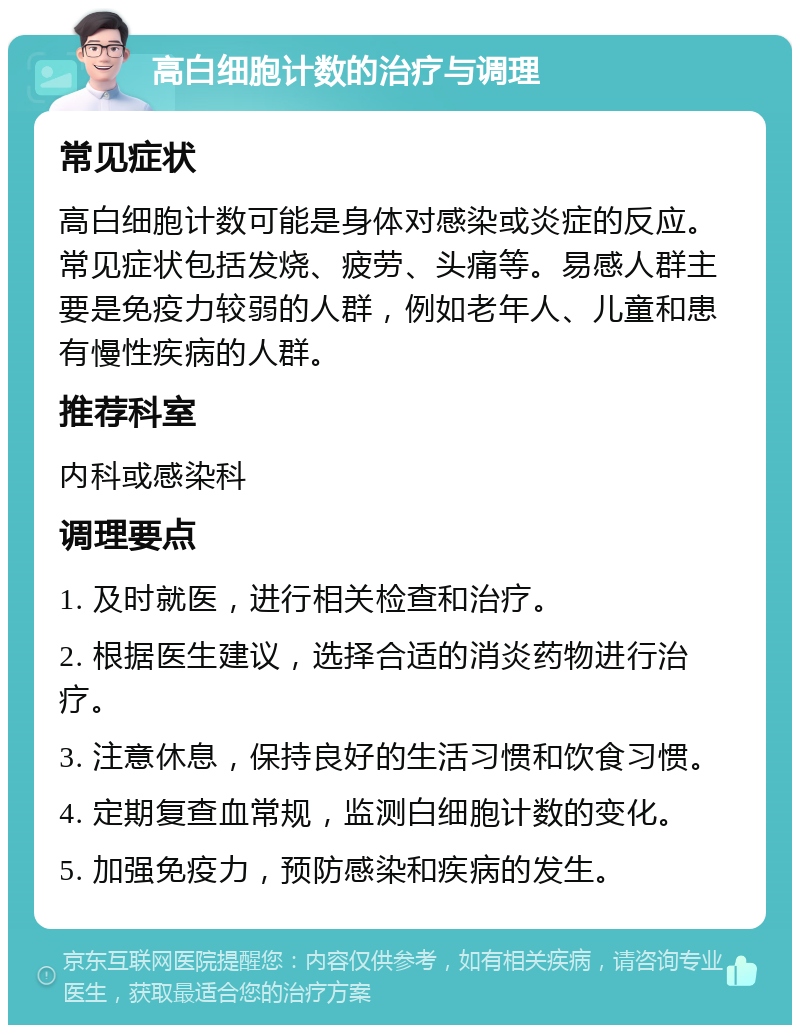 高白细胞计数的治疗与调理 常见症状 高白细胞计数可能是身体对感染或炎症的反应。常见症状包括发烧、疲劳、头痛等。易感人群主要是免疫力较弱的人群，例如老年人、儿童和患有慢性疾病的人群。 推荐科室 内科或感染科 调理要点 1. 及时就医，进行相关检查和治疗。 2. 根据医生建议，选择合适的消炎药物进行治疗。 3. 注意休息，保持良好的生活习惯和饮食习惯。 4. 定期复查血常规，监测白细胞计数的变化。 5. 加强免疫力，预防感染和疾病的发生。