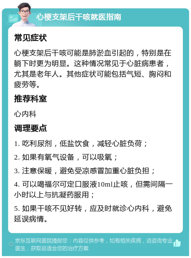 心梗支架后干咳就医指南 常见症状 心梗支架后干咳可能是肺淤血引起的，特别是在躺下时更为明显。这种情况常见于心脏病患者，尤其是老年人。其他症状可能包括气短、胸闷和疲劳等。 推荐科室 心内科 调理要点 1. 吃利尿剂，低盐饮食，减轻心脏负荷； 2. 如果有氧气设备，可以吸氧； 3. 注意保暖，避免受凉感冒加重心脏负担； 4. 可以喝福尔可定口服液10ml止咳，但需间隔一小时以上与抗凝药服用； 5. 如果干咳不见好转，应及时就诊心内科，避免延误病情。